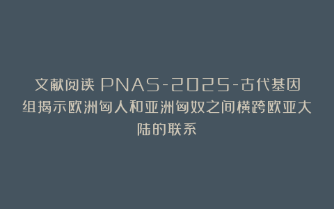 文献阅读|PNAS-2025-古代基因组揭示欧洲匈人和亚洲匈奴之间横跨欧亚大陆的联系