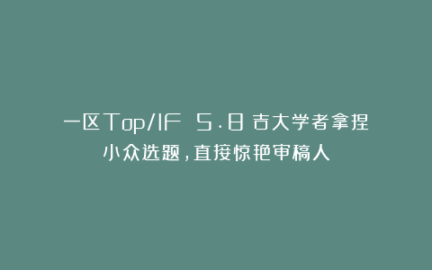 一区Top/IF 5.8!吉大学者拿捏小众选题,直接惊艳审稿人