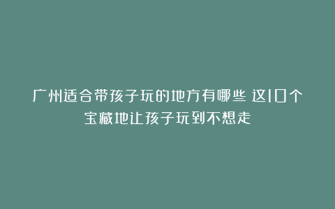 广州适合带孩子玩的地方有哪些？这10个宝藏地让孩子玩到不想走！