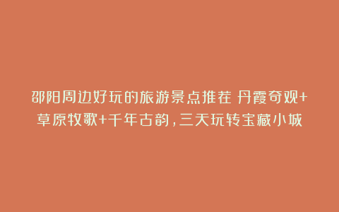 邵阳周边好玩的旅游景点推荐｜丹霞奇观+草原牧歌+千年古韵，三天玩转宝藏小城！