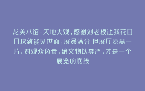 龙美术馆-天地大观，感谢刘老板让我花80块就能见世面，展品满分！但展厅漆黑一片。对观众负责，给文物以尊严，才是一个展览的底线