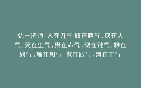 弘一法师：《人在九气：败在脾气，成在大气，死在生气，贵在志气，硬在骨气，雅在财气，赢在和气，傲在底气，清在正气》