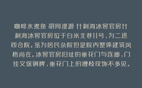 咖啡水煮鱼：胡同漫游｜什刹海冰窖官房什刹海冰窖官房位于白米北巷11号，为二进四合院。虽为居民杂院但是院内整体建筑风格尚在。冰窖官房旧址的垂花门与连廊，门挂文保铜牌，垂花门上的缠枝纹饰不多见。