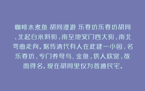 咖啡水煮鱼：胡同漫游｜乐春坊乐春坊胡同，北起白米斜街，南至地安门西大街，南北弯曲走向。据传清代有人在此建一小园，名乐春坊，专门养奇鸟、金鱼，供人欣赏，故而得名。现在胡同里仅为普通民宅。