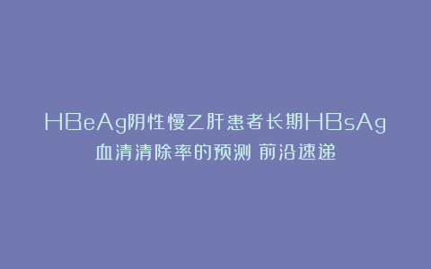 HBeAg阴性慢乙肝患者长期HBsAg血清清除率的预测｜前沿速递