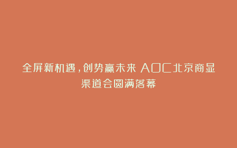 全屏新机遇，创势赢未来！AOC北京商显渠道会圆满落幕！
