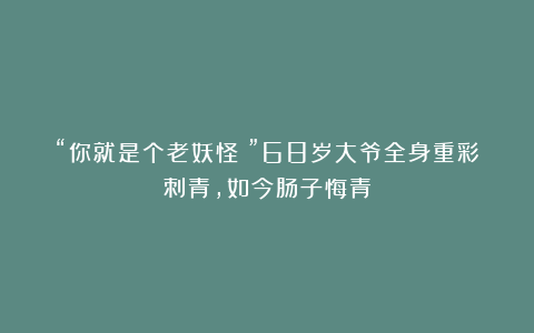 “你就是个老妖怪！”68岁大爷全身重彩刺青，如今肠子悔青