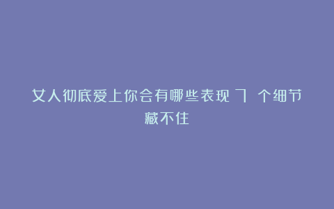 女人彻底爱上你会有哪些表现？7 个细节藏不住