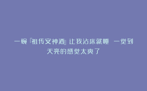 一碗『祖传安神酒』让我沾床就睡 一觉到天亮的感觉太爽了~