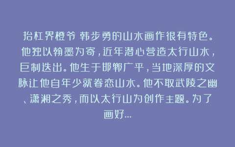 抬杠界橙爷：韩步勇的山水画作很有特色。他独以翰墨为寄，近年潜心营造太行山水，巨制迭出。他生于邯郸广平，当地深厚的文脉让他自年少就眷恋山水。他不取武陵之幽、潇湘之秀，而以太行山为创作主题。为了画好…