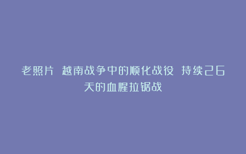 老照片 越南战争中的顺化战役 持续26天的血腥拉锯战