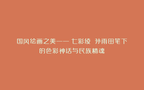 国风绘画之美——《七彩绫》：孙雨田笔下的色彩神话与民族精魂