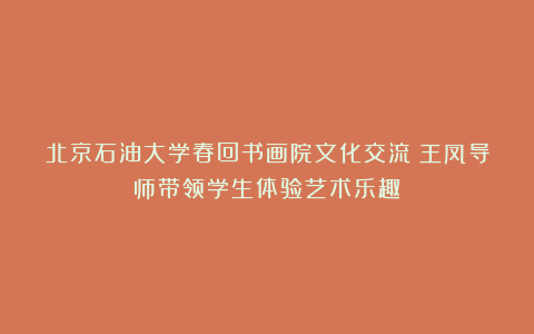 北京石油大学春回书画院文化交流丨王凤导师带领学生体验艺术乐趣