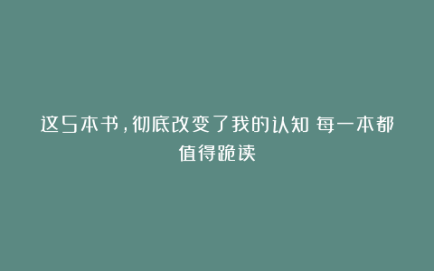 这5本书，彻底改变了我的认知！每一本都值得跪读