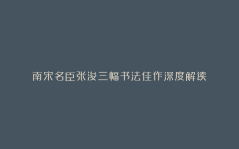 南宋名臣张浚三幅书法佳作深度解读