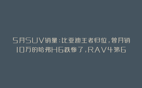 5月SUV销量:比亚迪王者归位,曾月销10万的哈弗H6跌惨了,RAV4第6