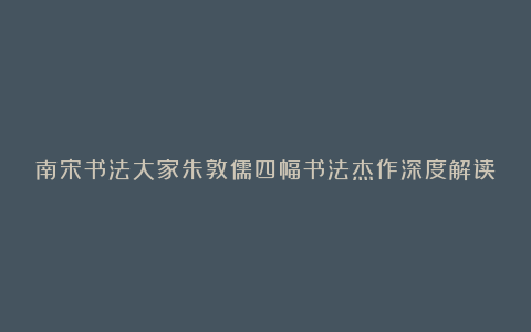 南宋书法大家朱敦儒四幅书法杰作深度解读