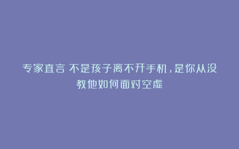 专家直言：不是孩子离不开手机，是你从没教他如何面对空虚
