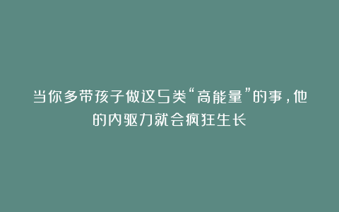 当你多带孩子做这5类“高能量”的事，他的内驱力就会疯狂生长
