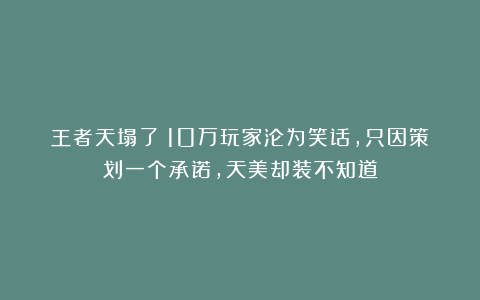 王者天塌了!10万玩家沦为笑话,只因策划一个承诺,天美却装不知道