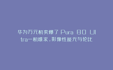 华为万元机卖爆了！Pura 80 Ultra一机难求，影像性能无与伦比