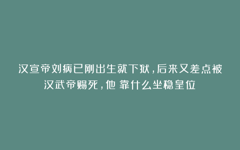 汉宣帝刘病已刚出生就下狱，后来又差点被汉武帝赐死，他​靠什么坐稳皇位？