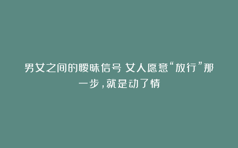 男女之间的暧昧信号:女人愿意“放行”那一步,就是动了情