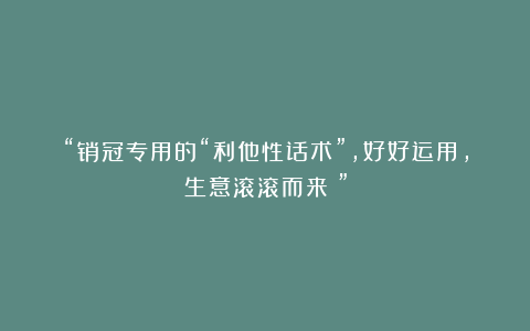 “销冠专用的“利他性话术”，好好运用，生意滚滚而来！”