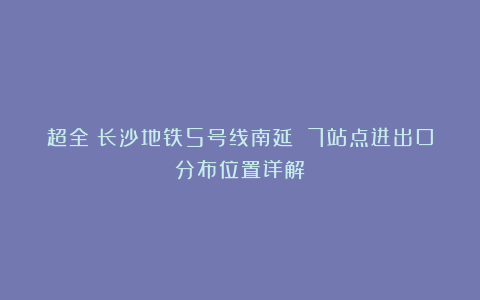 超全！长沙地铁5号线南延 7站点进出口分布位置详解