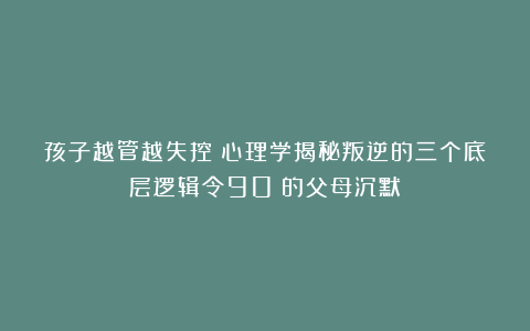 孩子越管越失控？心理学揭秘叛逆的三个底层逻辑令90%的父母沉默