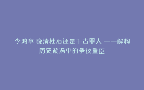李鸿章：晚清柱石还是千古罪人？——解构历史漩涡中的争议重臣