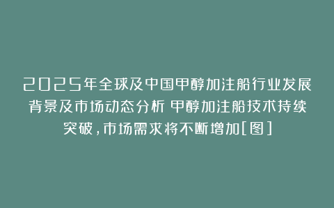2025年全球及中国甲醇加注船行业发展背景及市场动态分析：甲醇加注船技术持续突破，市场需求将不断增加[图]