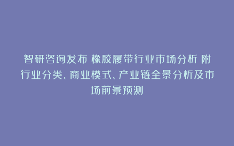 智研咨询发布：橡胶履带行业市场分析（附行业分类、商业模式、产业链全景分析及市场前景预测）