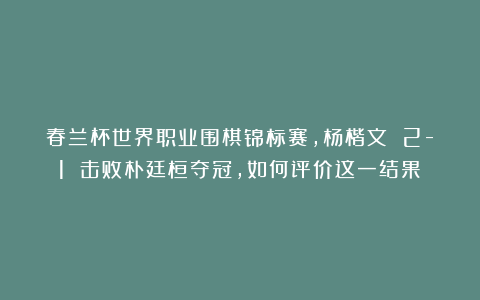 春兰杯世界职业围棋锦标赛，杨楷文 2-1 击败朴廷桓夺冠，如何评价这一结果？