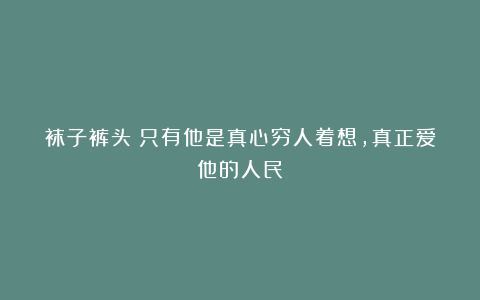 袜子裤头：只有他是真心穷人着想，真正爱他的人民！