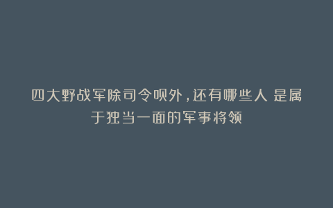 四大野战军除司令员外，还有哪些人？是属于独当一面的军事将领