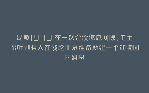 昆歌1970：在一次会议休息间隙，毛主席听到有人在谈论北京准备新建一个动物园的消息