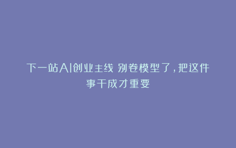 下一站AI创业主线：别卷模型了，把这件事干成才重要