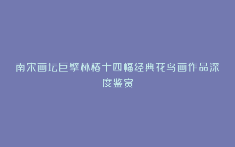 南宋画坛巨擘林椿十四幅经典花鸟画作品深度鉴赏
