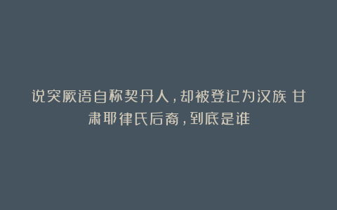 说突厥语自称契丹人,却被登记为汉族!甘肃耶律氏后裔,到底是谁