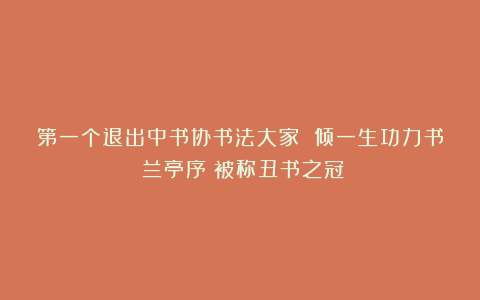 第一个退出中书协书法大家 倾一生功力书《兰亭序》被称丑书之冠