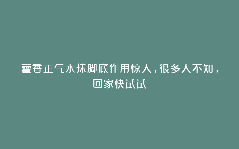 藿香正气水抹脚底作用惊人，很多人不知，回家快试试！