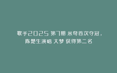 《歌手2025》第7期：米奇首次夺冠，陈楚生演唱《大梦》获得第二名