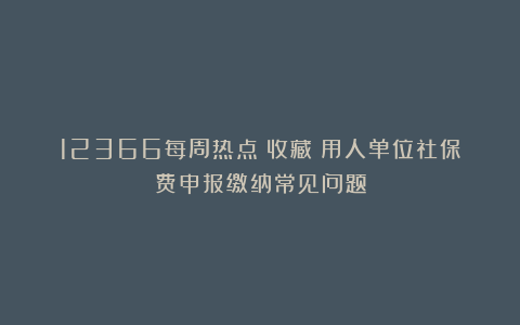 12366每周热点丨收藏！用人单位社保费申报缴纳常见问题
