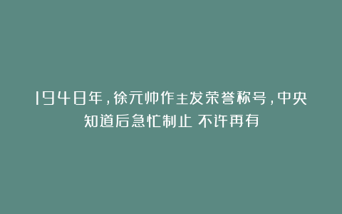 1948年，徐元帅作主发荣誉称号，中央知道后急忙制止：不许再有