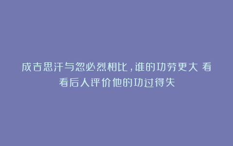 成吉思汗与忽必烈相比,谁的功劳更大?看看后人评价他的功过得失