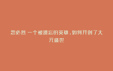 忽必烈：一个被遗忘的英雄，如何开创了大元盛世？