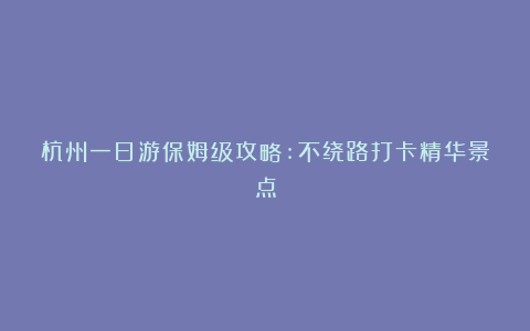 杭州一日游保姆级攻略:不绕路打卡精华景点