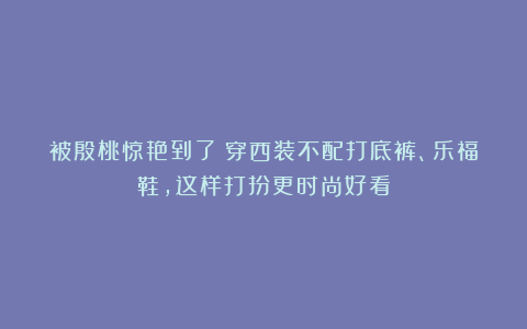 被殷桃惊艳到了！穿西装不配打底裤、乐福鞋，这样打扮更时尚好看