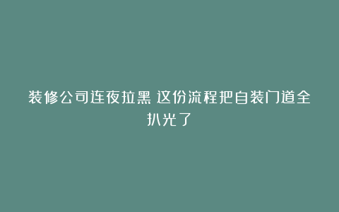 装修公司连夜拉黑！这份流程把自装门道全扒光了！